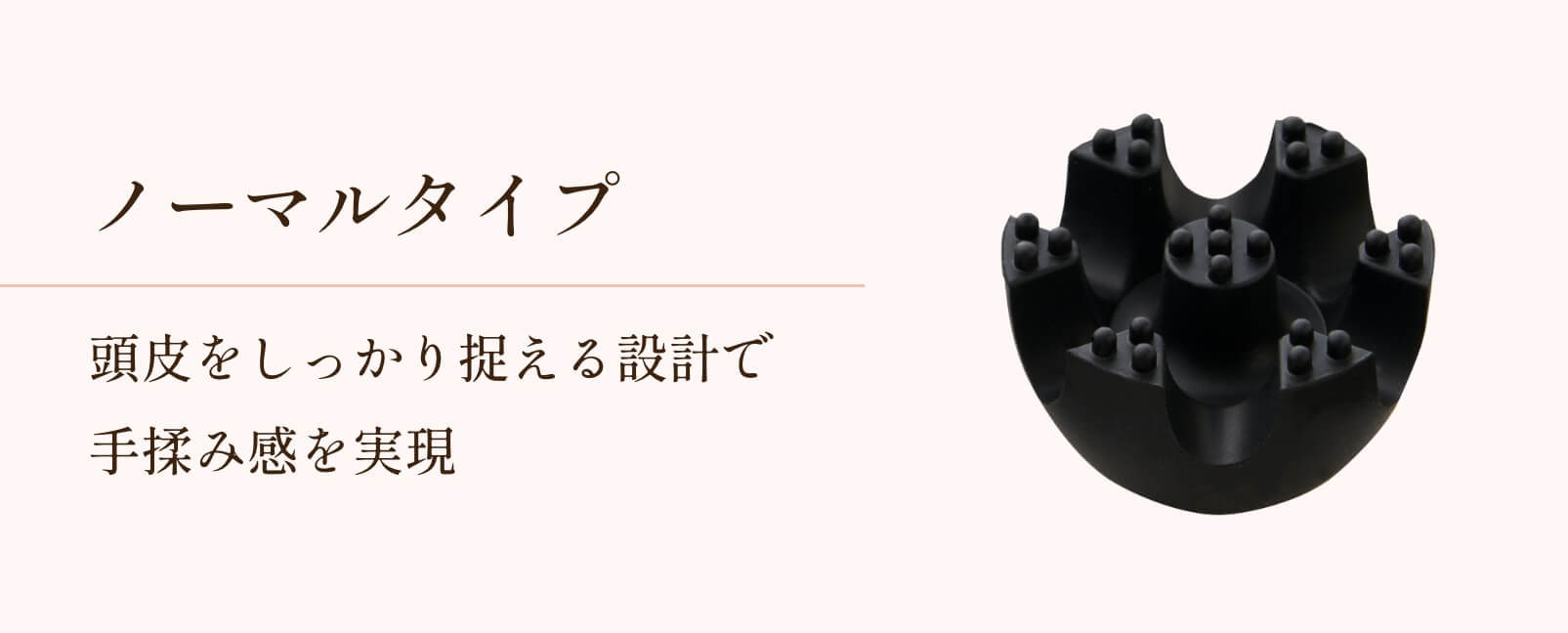 ノーマルタイプ 頭皮をしっかり捉える設計で手揉み感を実現